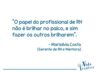 “O papel do profissional de RH
não é brilhar no palco, e sim
fazer os outros brilharem”.
                - Marisilvia Costa
          (Gerente de RH e Mentora)
 