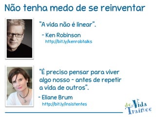 Não tenha medo de se reinventar
       “A vida não é linear”.
        - Ken Robinson
         http://bit.ly/kenrobtalks




       “É preciso pensar para viver
       algo nosso – antes de repetir
       a vida de outros”.
       - Eliane Brum
        http://bit.ly/insistentes
 