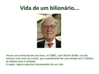 Vida de um bilionário...
.
Houve uma entrevista de uma hora, na CNBC, com Warren Buffet, um dos
homens mais ricos do mundo, que recentemente fez uma doação de 31 bilhões
de dólares para a caridade.
A seguir, alguns aspectos interessantes de sua vida:
 