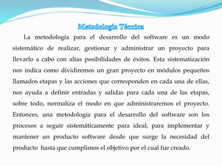 La metodología para el desarrollo del software es un modo
sistemático de realizar, gestionar y administrar un proyecto para
llevarlo a cabo con altas posibilidades de éxitos. Esta sistematización
nos indica como dividiremos un gran proyecto en módulos pequeños
llamados etapas y las acciones que corresponden en cada una de ellas,
nos ayuda a definir entradas y salidas para cada una de las etapas,
sobre todo, normaliza el modo en que administraremos el proyecto.
Entonces, una metodología para el desarrollo del software son los
procesos a seguir sistemáticamente para ideal, para implementar y
mantener un producto software desde que surge la necesidad del
producto hasta que cumplimos el objetivo por el cual fue creado.
 