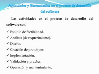 Las actividades en el proceso de desarrollo del
software son:
 Estudio de factibilidad.
 Análisis (de requerimiento).
 Diseño.
 Creación de prototipos.
 Implementación.
 Validación y prueba.
 Operación y mantenimiento.
 