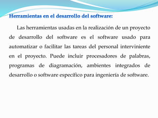 Las herramientas usadas en la realización de un proyecto
de desarrollo del software es el software usado para
automatizar o facilitar las tareas del personal interviniente
en el proyecto. Puede incluir procesadores de palabras,
programas de diagramación, ambientes integrados de
desarrollo o software específico para ingeniería de software.
 