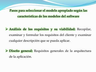 Pasos para seleccionar el modelo apropiado según las
características de los modelos del software
 Análisis de los requisitos y su viabilidad: Recopilar,
examinar y formular los requisitos del cliente y examinar
cualquier descripción que se pueda aplicar.
 Diseño general: Requisitos generales de la arquitectura
de la aplicación.
 