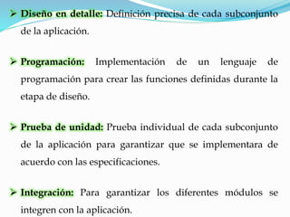  Diseño en detalle: Definición precisa de cada subconjunto
de la aplicación.
 Programación: Implementación de un lenguaje de
programación para crear las funciones definidas durante la
etapa de diseño.
 Prueba de unidad: Prueba individual de cada subconjunto
de la aplicación para garantizar que se implementara de
acuerdo con las especificaciones.
 Integración: Para garantizar los diferentes módulos se
integren con la aplicación.
 