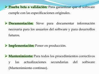  Prueba beta o validación: Para garantizar que el software
cumple con las especificaciones originales.
 Documentación: Sirve para documentar información
necesaria para los usuarios del software y para desarrollos
futuros.
 Implementación: Poner en producción.
 Mantenimiento: Para todos los procedimientos correctivos
y las actualizaciones secundarias del software
(Mantenimiento continuo).
 