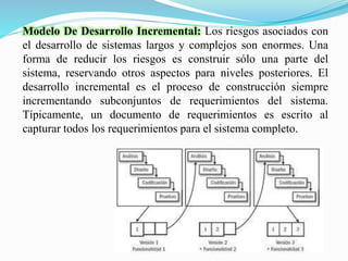 Modelo De Desarrollo Incremental: Los riesgos asociados con
el desarrollo de sistemas largos y complejos son enormes. Una
forma de reducir los riesgos es construir sólo una parte del
sistema, reservando otros aspectos para niveles posteriores. El
desarrollo incremental es el proceso de construcción siempre
incrementando subconjuntos de requerimientos del sistema.
Típicamente, un documento de requerimientos es escrito al
capturar todos los requerimientos para el sistema completo.
 
