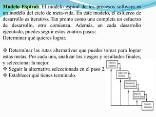 Modelo Espiral: El modelo espiral de los procesos software es
un modelo del ciclo de meta-vida. En este modelo, el esfuerzo de
desarrollo es iterativo. Tan pronto como uno completa un esfuerzo
de desarrollo, otro comienza. Además, en cada desarrollo
ejecutado, puedes seguir estos cuatros pasos:
Determinar qué quieres lograr.
 Determinar las rutas alternativas que puedes tomar para lograr
estas metas. Por cada una, analizar los riesgos y resultados finales,
y seleccionar la mejor.
 Seguir la alternativa seleccionada en el paso 2.
 Establecer qué tienes terminado.
 