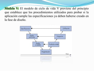 Modelo V: El modelo de ciclo de vida V proviene del principio
que establece que los procedimientos utilizados para probar si la
aplicación cumple las especificaciones ya deben haberse creado en
la fase de diseño.
 