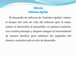 El desarrollo de software de "métodos rápidos" reduce
el tiempo del ciclo de vida del software (por lo tanto,
acelera el desarrollo) al desarrollar, en primera instancia,
una versión prototipo y después integrar la funcionalidad
de manera iterativa para satisfacer los requisitos del
cliente y controlar todo el ciclo de desarrollo.
 