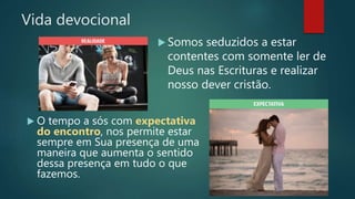 Vida devocional
 O tempo a sós com expectativa
do encontro, nos permite estar
sempre em Sua presença de uma
maneira que aumenta o sentido
dessa presença em tudo o que
fazemos.
 Somos seduzidos a estar
contentes com somente ler de
Deus nas Escrituras e realizar
nosso dever cristão.
 