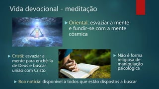 Vida devocional - meditação
 Boa notícia: disponível a todos que estão dispostos a buscar
 Oriental: esvaziar a mente
e fundir-se com a mente
cósmica
 Cristã: esvaziar a
mente para enchê-la
de Deus e buscar
união com Cristo
 Não é forma
religiosa de
manipulação
psicológica
 