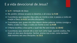 E a vida devocional de Jesus?
 Lc 4 – tentação de Jesus
 Ele, porém, retirava-se para os desertos, e ali orava. Lc 5:16
 E aconteceu que naqueles dias subiu ao monte a orar, e passou a noite em
oração a Deus. Lc 6:12 (escolha discípulos)
 E aconteceu que, quase oito dias depois destas palavras, tomou consigo a
Pedro, a João e a Tiago, e subiu ao monte a orar. Lc 9:28
 E Maria escolheu a boa parte, a qual não lhe será tirada. Lc 10:42
 E aconteceu que, estando ele a orar num certo lugar, quando acabou, lhe
disse um dos seus discípulos: Senhor, ensina-nos a orar, como também
João ensinou aos seus discípulos. Lc 11:1
 
