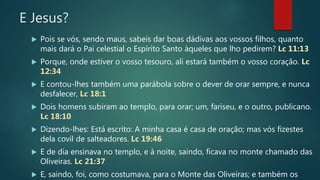 E Jesus?
 Pois se vós, sendo maus, sabeis dar boas dádivas aos vossos filhos, quanto
mais dará o Pai celestial o Espírito Santo àqueles que lho pedirem? Lc 11:13
 Porque, onde estiver o vosso tesouro, ali estará também o vosso coração. Lc
12:34
 E contou-lhes também uma parábola sobre o dever de orar sempre, e nunca
desfalecer, Lc 18:1
 Dois homens subiram ao templo, para orar; um, fariseu, e o outro, publicano.
Lc 18:10
 Dizendo-lhes: Está escrito: A minha casa é casa de oração; mas vós fizestes
dela covil de salteadores. Lc 19:46
 E de dia ensinava no templo, e à noite, saindo, ficava no monte chamado das
Oliveiras. Lc 21:37
 E, saindo, foi, como costumava, para o Monte das Oliveiras; e também os
 