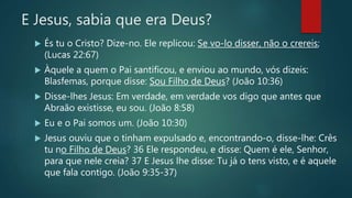 E Jesus, sabia que era Deus?
 És tu o Cristo? Dize-no. Ele replicou: Se vo-lo disser, não o crereis;
(Lucas 22:67)
 Àquele a quem o Pai santificou, e enviou ao mundo, vós dizeis:
Blasfemas, porque disse: Sou Filho de Deus? (João 10:36)
 Disse-lhes Jesus: Em verdade, em verdade vos digo que antes que
Abraão existisse, eu sou. (João 8:58)
 Eu e o Pai somos um. (João 10:30)
 Jesus ouviu que o tinham expulsado e, encontrando-o, disse-lhe: Crês
tu no Filho de Deus? 36 Ele respondeu, e disse: Quem é ele, Senhor,
para que nele creia? 37 E Jesus lhe disse: Tu já o tens visto, e é aquele
que fala contigo. (João 9:35-37)
 