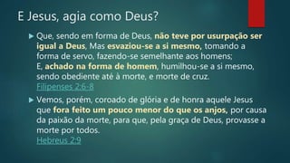 E Jesus, agia como Deus?
 Que, sendo em forma de Deus, não teve por usurpação ser
igual a Deus, Mas esvaziou-se a si mesmo, tomando a
forma de servo, fazendo-se semelhante aos homens;
E, achado na forma de homem, humilhou-se a si mesmo,
sendo obediente até à morte, e morte de cruz.
Filipenses 2:6-8
 Vemos, porém, coroado de glória e de honra aquele Jesus
que fora feito um pouco menor do que os anjos, por causa
da paixão da morte, para que, pela graça de Deus, provasse a
morte por todos.
Hebreus 2:9
 
