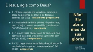 E Jesus, agia como Deus?
 1 – “E Jesus crescia em sabedoria, estatura e
graça na presença de Deus e de todas as
pessoas” (Lc 2:52) – crescimento progressivo
 2 – “Daquele dia e hora, porém, ninguém sabe,
nem os anjos do céu, nem o Filho, senão só o
Pai” (Mateus 24:36) – onisciência
 3 – ” E, por vossa causa, folgo de que eu lá não
estivesse, para que creiais; mas vamos ter com
ele” (Jo 11:15) – onipresença
 4 – “E, chegando-se Jesus, falou-lhes, dizendo: É-
me dado todo o poder no céu e na terra” (Mt
28:18) - onipotência
Não!
Ele
abriu
mão da
sua
glória!
Isaías 42:8
1 Cor 15:40-41
 