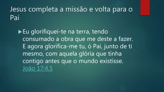 Jesus completa a missão e volta para o
Pai
Eu glorifiquei-te na terra, tendo
consumado a obra que me deste a fazer.
E agora glorifica-me tu, ó Pai, junto de ti
mesmo, com aquela glória que tinha
contigo antes que o mundo existisse.
João 17:4,5
 