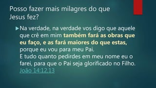 Posso fazer mais milagres do que
Jesus fez?
Na verdade, na verdade vos digo que aquele
que crê em mim também fará as obras que
eu faço, e as fará maiores do que estas,
porque eu vou para meu Pai.
E tudo quanto pedirdes em meu nome eu o
farei, para que o Pai seja glorificado no Filho.
João 14:12,13
 