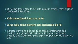  Disse-lhe Jesus: Não te hei dito que, se creres, verás a glória
de Deus? João 11:40
 Vida devocional é um ato de fé
 Jesus agiu como homem sob orientação do Pai
 Por isso convinha que em tudo fosse semelhante aos
irmãos, para ser misericordioso e fiel sumo sacerdote
naquilo que é de Deus, para expiar os pecados do povo. Hb
2:17
 