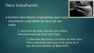 Deus trabalhando
 Existem dois fatores importantes para você
reconhecer a atividade de Deus ao seu
redor
1. Você tem de estar vivendo num íntimo
relacionamento de amor com Deus
2. Deus tem de tomar a iniciativa de abrir seus
olhos espirituais, para que você possa ver o
que Ele está fazendo. (2 Reis 6:17)
 