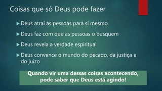 Coisas que só Deus pode fazer
 Deus atrai as pessoas para si mesmo
 Deus faz com que as pessoas o busquem
 Deus revela a verdade espiritual
 Deus convence o mundo do pecado, da justiça e
do juízo
Quando vir uma dessas coisas acontecendo,
pode saber que Deus está agindo!
 