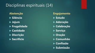 Disciplinas espirituais (14)
Abstenção
 Silêncio
 Jejum
 Frugalidade
 Castidade
 Discrição
 Sacrifício
Engajamento
 Estudo
 Adoração
 Celebração
 Serviço
 Oração
 Comunhão
 Confissão
 Submissão
 