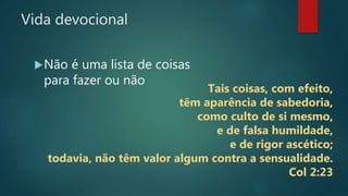 Vida devocional
Não é uma lista de coisas
para fazer ou não
Tais coisas, com efeito,
têm aparência de sabedoria,
como culto de si mesmo,
e de falsa humildade,
e de rigor ascético;
todavia, não têm valor algum contra a sensualidade.
Col 2:23
 