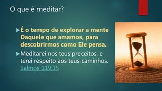 O que é meditar?
É o tempo de explorar a mente
Daquele que amamos, para
descobrirmos como Ele pensa.
Meditarei nos teus preceitos, e
terei respeito aos teus caminhos.
Salmos 119:15
 