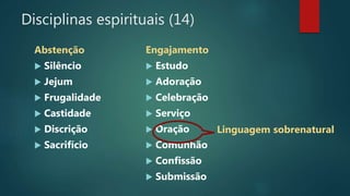 Disciplinas espirituais (14)
Abstenção
 Silêncio
 Jejum
 Frugalidade
 Castidade
 Discrição
 Sacrifício
Engajamento
 Estudo
 Adoração
 Celebração
 Serviço
 Oração
 Comunhão
 Confissão
 Submissão
Linguagem sobrenatural
 