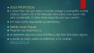  JESUS PROFETIZOU:
 E disse-lhes: Ide por todo o mundo, pregai o evangelho a toda
criatura. Quem crer e for batizado será salvo; mas quem não
será condenado. E estes sinais seguirão aos que crerem:
 Em meu nome expulsarão os demônios;
 falarão novas línguas;
 Pegarão nas serpentes; e,
 se beberem alguma coisa mortífera, não lhes fará dano algum;
 e porão as mãos sobre os enfermos, e os curarão.
Marcos 16:15-18
 