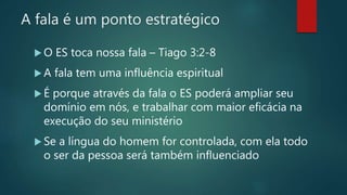 A fala é um ponto estratégico
 O ES toca nossa fala – Tiago 3:2-8
 A fala tem uma influência espiritual
 É porque através da fala o ES poderá ampliar seu
domínio em nós, e trabalhar com maior eficácia na
execução do seu ministério
 Se a língua do homem for controlada, com ela todo
o ser da pessoa será também influenciado
 