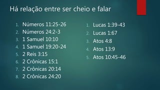 Há relação entre ser cheio e falar
1. Números 11:25-26
2. Números 24:2-3
3. 1 Samuel 10:10
4. 1 Samuel 19:20-24
5. 2 Reis 3:15
6. 2 Crônicas 15:1
7. 2 Crônicas 20:14
8. 2 Crônicas 24:20
1. Lucas 1:39-43
2. Lucas 1:67
3. Atos 4:8
4. Atos 13:9
5. Atos 10:45-46
 