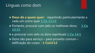 Línguas como dom
 Deus dá a quem quer: repartindo particularmente a
cada um como quer 1 Co 12:11
 Portanto, procurai com zelo os melhores dons; 1 Co
12:31
 e procurai com zelo os dons espirituais 1 Co 14:1
 Dons são para serviço – para proveito comum –
edificação do corpo - 1 Co14:12
 