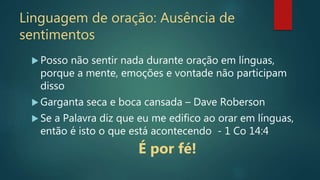 Linguagem de oração: Ausência de
sentimentos
 Posso não sentir nada durante oração em línguas,
porque a mente, emoções e vontade não participam
disso
 Garganta seca e boca cansada – Dave Roberson
 Se a Palavra diz que eu me edifico ao orar em línguas,
então é isto o que está acontecendo - 1 Co 14:4
É por fé!
 