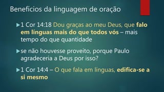Benefícios da linguagem de oração
1 Cor 14:18 Dou graças ao meu Deus, que falo
em línguas mais do que todos vós – mais
tempo do que quantidade
se não houvesse proveito, porque Paulo
agradeceria a Deus por isso?
1 Cor 14:4 – O que fala em línguas, edifica-se a
si mesmo
 