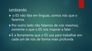 Lembrando:
 o ES não fala em línguas, somos nós que o
fazemos
Por outro lado não falamos de nós mesmos,
somente o que o ES nos inspirar a falar
É a ferramenta que o ES usa para trabalhar em
cada um de nós de forma mais profunda
 
