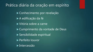 Prática diária da oração em espírito
 Conhecimento por revelação
 A edificação da fé
 Vitória sobre a carne
 Cumprimento da vontade de Deus
 Sensibilidade espiritual
 Perfeito louvor
 Intercessão
 