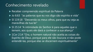 Conhecimento revelado
 Receber compreensão espiritual da Palavra
 Jo 6:63 "as palavras que eu vos digo são espírito e vida"
 Sl 119:18 "Desvenda os meus olhos, para que eu veja as
maravilhas da tua lei"
 Sl 25:14 "A intimidade do Senhor é para aqueles que o
temem, aos quais ele dará a conhecer a sua aliança“
 1Cor 2:14 "Ora, o homem natural não aceita as coisas do
Espírito de Deus, porque para ele são loucura; e não pode
entendê-las, porque elas se discernem espiritualmente"
 