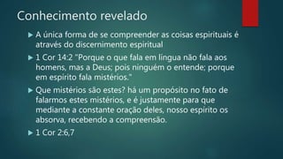 Conhecimento revelado
 A única forma de se compreender as coisas espirituais é
através do discernimento espiritual
 1 Cor 14:2 "Porque o que fala em língua não fala aos
homens, mas a Deus; pois ninguém o entende; porque
em espírito fala mistérios."
 Que mistérios são estes? há um propósito no fato de
falarmos estes mistérios, e é justamente para que
mediante a constante oração deles, nosso espírito os
absorva, recebendo a compreensão.
 1 Cor 2:6,7
 