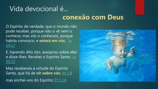 O Espírito de verdade, que o mundo não
pode receber, porque não o vê nem o
conhece; mas vós o conheceis, porque
habita convosco, e estará em vós. Jo
14:17
E, havendo dito isto, assoprou sobre eles
e disse-lhes: Recebei o Espírito Santo. Jo
20:22
Mas recebereis a virtude do Espírito
Santo, que há de vir sobre vós; At 1:8
mas enchei-vos do Espírito; Ef 5:18
Vida devocional é...
conexão com Deus
 