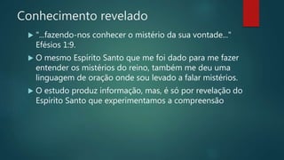 Conhecimento revelado
 "...fazendo-nos conhecer o mistério da sua vontade..."
Efésios 1:9.
 O mesmo Espírito Santo que me foi dado para me fazer
entender os mistérios do reino, também me deu uma
linguagem de oração onde sou levado a falar mistérios.
 O estudo produz informação, mas, é só por revelação do
Espírito Santo que experimentamos a compreensão
 