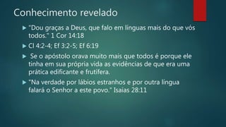 Conhecimento revelado
 "Dou graças a Deus, que falo em línguas mais do que vós
todos." 1 Cor 14:18
 Cl 4:2-4; Ef 3:2-5; Ef 6:19
 Se o apóstolo orava muito mais que todos é porque ele
tinha em sua própria vida as evidências de que era uma
prática edificante e frutífera.
 "Na verdade por lábios estranhos e por outra língua
falará o Senhor a este povo." Isaías 28:11
 