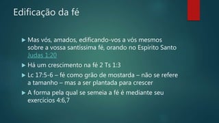 Edificação da fé
 Mas vós, amados, edificando-vos a vós mesmos
sobre a vossa santíssima fé, orando no Espírito Santo
Judas 1:20
 Há um crescimento na fé 2 Ts 1:3
 Lc 17:5-6 – fé como grão de mostarda – não se refere
a tamanho – mas a ser plantada para crescer
 A forma pela qual se semeia a fé é mediante seu
exercícios 4:6,7
 