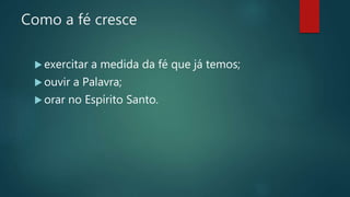 Como a fé cresce
 exercitar a medida da fé que já temos;
 ouvir a Palavra;
 orar no Espírito Santo.
 