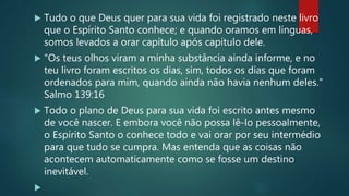 Tudo o que Deus quer para sua vida foi registrado neste livro
que o Espírito Santo conhece; e quando oramos em línguas,
somos levados a orar capítulo após capítulo dele.
 "Os teus olhos viram a minha substância ainda informe, e no
teu livro foram escritos os dias, sim, todos os dias que foram
ordenados para mim, quando ainda não havia nenhum deles."
Salmo 139:16
 Todo o plano de Deus para sua vida foi escrito antes mesmo
de você nascer. E embora você não possa lê-lo pessoalmente,
o Espírito Santo o conhece todo e vai orar por seu intermédio
para que tudo se cumpra. Mas entenda que as coisas não
acontecem automaticamente como se fosse um destino
inevitável.

 