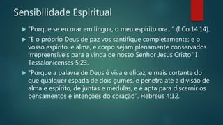Sensibilidade Espiritual
 "Porque se eu orar em língua, o meu espírito ora..." (I Co.14:14).
 "E o próprio Deus de paz vos santifique completamente; e o
vosso espírito, e alma, e corpo sejam plenamente conservados
irrepreensíveis para a vinda de nosso Senhor Jesus Cristo" I
Tessalonicenses 5:23.
 "Porque a palavra de Deus é viva e eficaz, e mais cortante do
que qualquer espada de dois gumes, e penetra até a divisão de
alma e espírito, de juntas e medulas, e é apta para discernir os
pensamentos e intenções do coração". Hebreus 4:12.
 