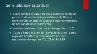 Sensibilidade Espiritual
 assim como a salvação da alma acontece como um
processo de restauração pela Palavra de Deus, a
regeneração do espírito acontece instantaneamente
na ocasião do novonascimento.
 o novo-nascimento é o nascer do espírito (Jo.3:6).
 Tiago e Pedro falaram da "salvação da alma" como
algo que acontece posteriormente ao novo-
nascimento do espírito (Tg.1:21 e I Pe.1:19
 