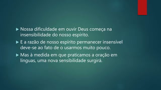 Nossa dificuldade em ouvir Deus começa na
insensibilidade do nosso espírito.
 E a razão de nosso espírito permanecer insensível
deve-se ao fato de o usarmos muito pouco.
 Mas à medida em que praticamos a oração em
línguas, uma nova sensibilidade surgirá.
 