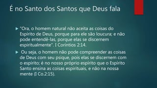 É no Santo dos Santos que Deus fala
 "Ora, o homem natural não aceita as coisas do
Espírito de Deus, porque para ele são loucura; e não
pode entendê-las, porque elas se discernem
espiritualmente". I Coríntios 2:14.
 Ou seja, o homem não pode compreender as coisas
de Deus com seu psique, pois elas se discernem com
o espírito; é no nosso próprio espírito que o Espírito
Santo ensina as coisas espirituais, e não na nossa
mente (I Co.2:15).
 