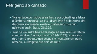 Refrigério ao cansado
 "Na verdade por lábios estranhos e por outra língua falará
o Senhor a este povo; ao qual disse: Este é o descanso, daí
descanso ao cansado; e este é o refrigério; mas não
quiseram ouvir." Isaías 28:11,12.
 mas há um outro tipo de cansaço, ao qual Jesus se referiu
como sendo o "cansaço de alma" (Mt.11:29), e para este
tipo não há repouso que chegue, é necessário um outro
remédio, o refrigério que vem de Deus.
 